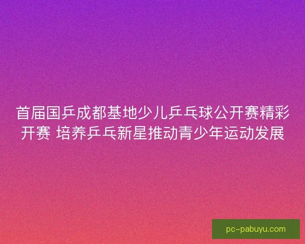 首届国乒成都基地少儿乒乓球公开赛精彩开赛 培养乒乓新星推动青少年运动发展
