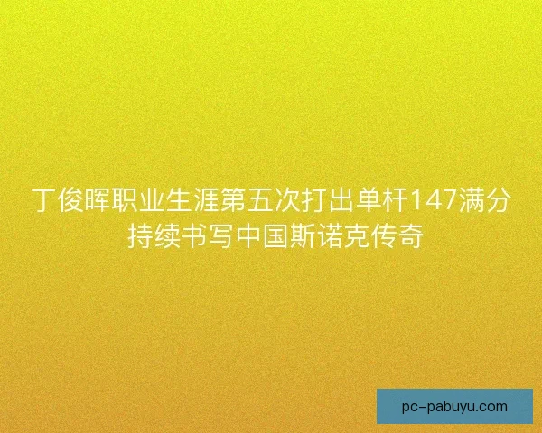 丁俊晖职业生涯第五次打出单杆147满分 持续书写中国斯诺克传奇