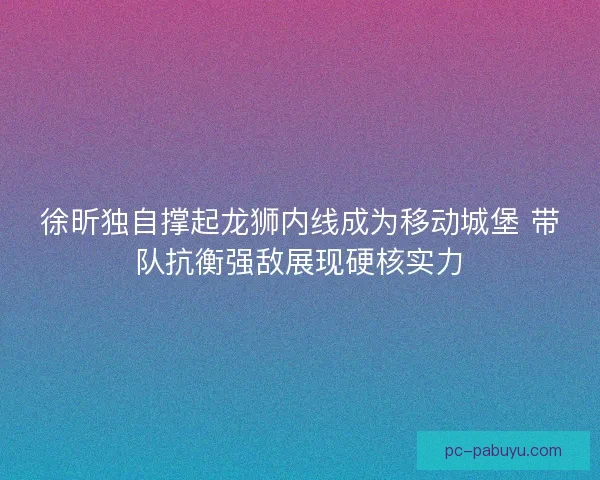 徐昕独自撑起龙狮内线成为移动城堡 带队抗衡强敌展现硬核实力