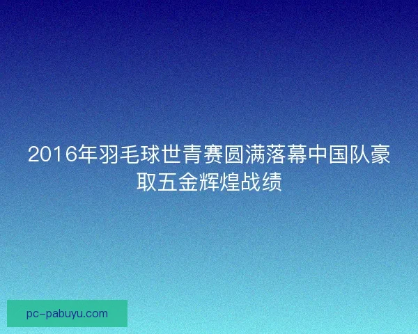 2016年羽毛球世青赛圆满落幕中国队豪取五金辉煌战绩