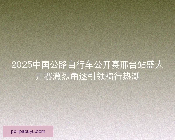 2025中国公路自行车公开赛邢台站盛大开赛激烈角逐引领骑行热潮